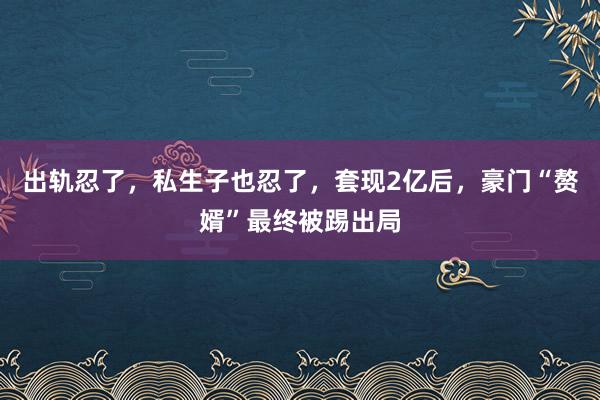 出轨忍了，私生子也忍了，套现2亿后，豪门“赘婿”最终被踢出局