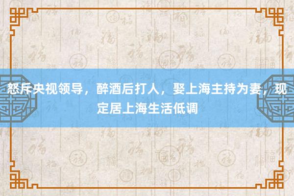 怒斥央视领导，醉酒后打人，娶上海主持为妻，现定居上海生活低调