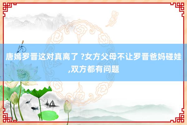 唐嫣罗晋这对真离了 ?女方父母不让罗晋爸妈碰娃,双方都有问题