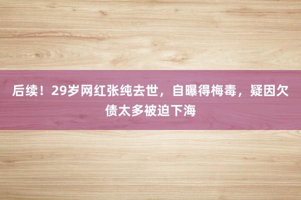 后续！29岁网红张纯去世，自曝得梅毒，疑因欠债太多被迫下海