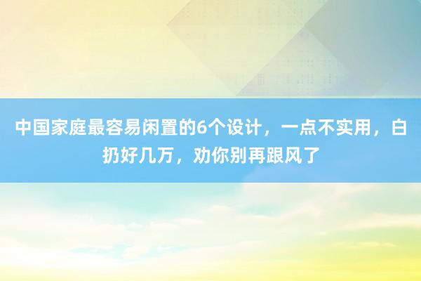 中国家庭最容易闲置的6个设计，一点不实用，白扔好几万，劝你别再跟风了