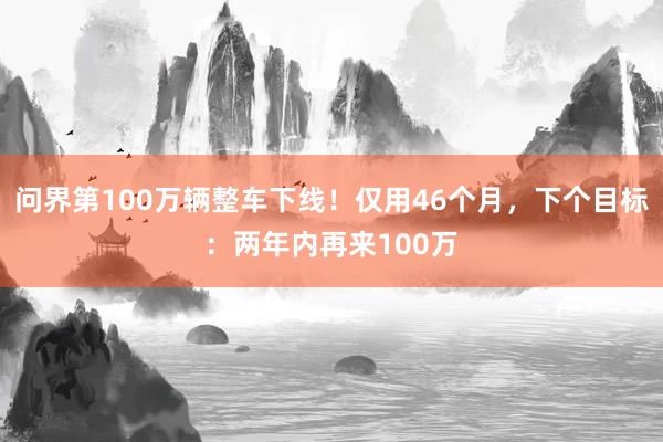 问界第100万辆整车下线！仅用46个月，下个目标：两年内再来100万