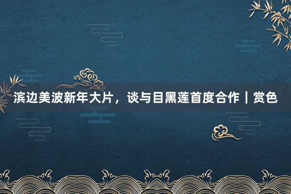 滨边美波新年大片，谈与目黑莲首度合作｜赏色