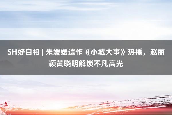 SH好白相 | 朱媛媛遗作《小城大事》热播，赵丽颖黄晓明解锁不凡高光