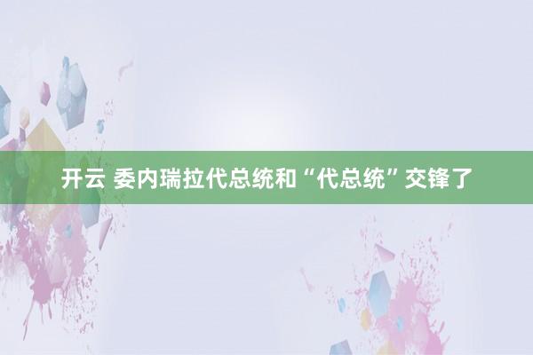 开云 委内瑞拉代总统和“代总统”交锋了