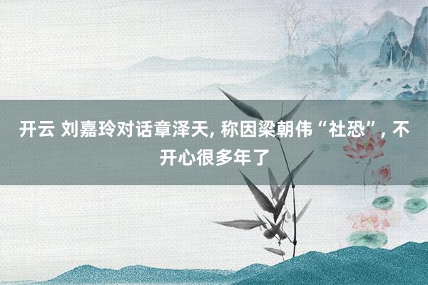 开云 刘嘉玲对话章泽天, 称因梁朝伟“社恐”, 不开心很多年了