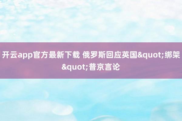 开云app官方最新下载 俄罗斯回应英国"绑架"普京言论