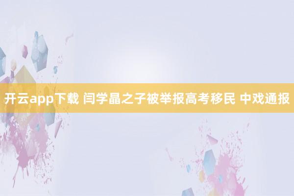 开云app下载 闫学晶之子被举报高考移民 中戏通报