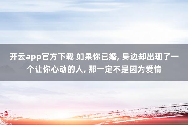 开云app官方下载 如果你已婚, 身边却出现了一个让你心动的人, 那一定不是因为爱情