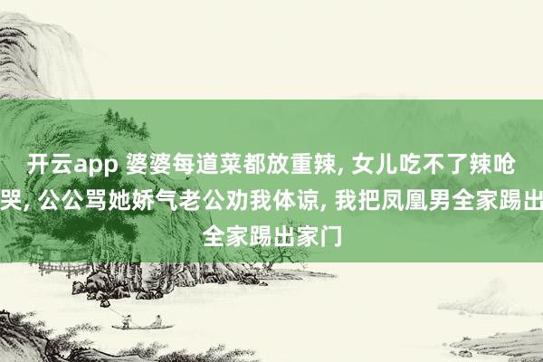 开云app 婆婆每道菜都放重辣, 女儿吃不了辣呛得直哭, 公公骂她娇气老公劝我体谅, 我把凤凰男全家踢出家门