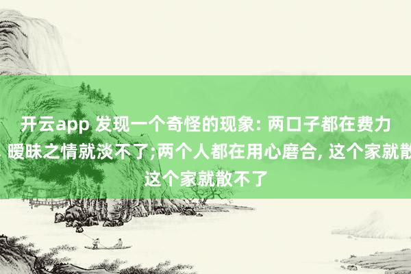 开云app 发现一个奇怪的现象: 两口子都在费力折腾, 暧昧之情就淡不了;两个人都在用心磨合, 这个家就散不了