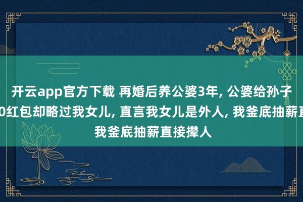 开云app官方下载 再婚后养公婆3年, 公婆给孙子发10000红包却略过我女儿, 直言我女儿是外人, 我釜底抽薪直接撵人