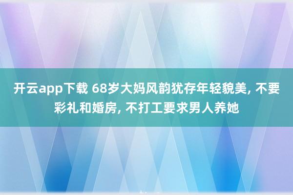 开云app下载 68岁大妈风韵犹存年轻貌美, 不要彩礼和婚房, 不打工要求男人养她