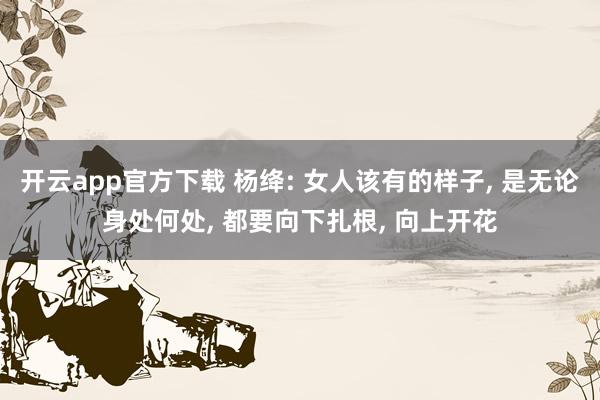 开云app官方下载 杨绛: 女人该有的样子, 是无论身处何处, 都要向下扎根, 向上开花