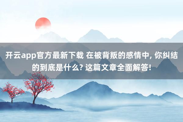 开云app官方最新下载 在被背叛的感情中, 你纠结的到底是什么? 这篇文章全面解答!