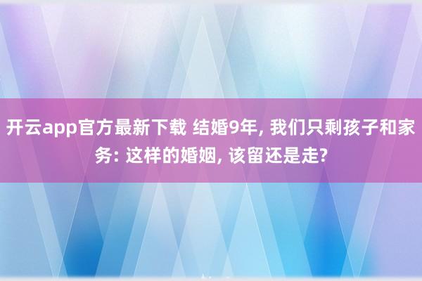 开云app官方最新下载 结婚9年, 我们只剩孩子和家务: 这样的婚姻, 该留还是走?