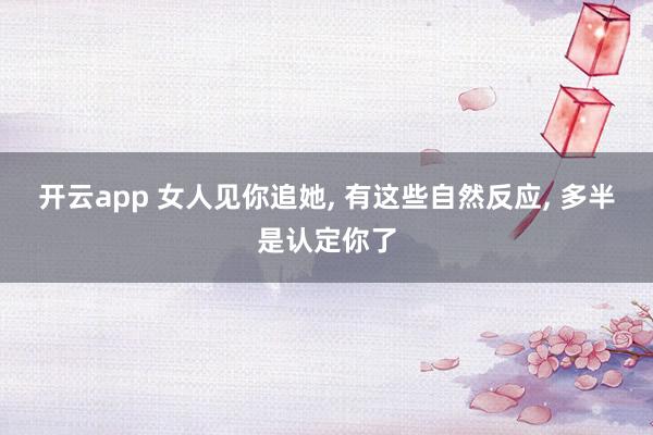 开云app 女人见你追她, 有这些自然反应, 多半是认定你了