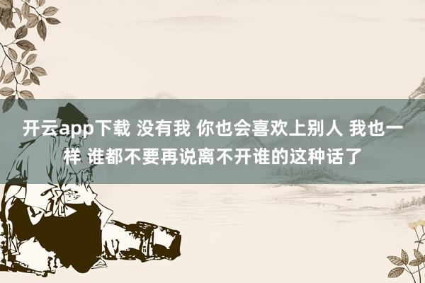 开云app下载 没有我 你也会喜欢上别人 我也一样 谁都不要再说离不开谁的这种话了