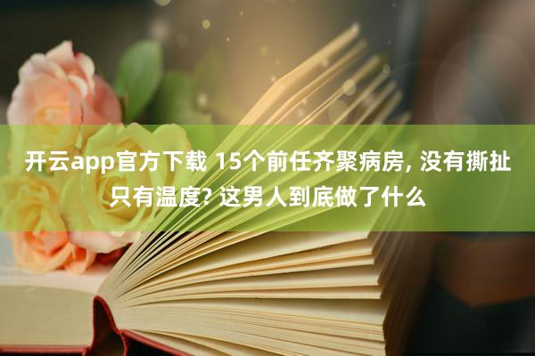 开云app官方下载 15个前任齐聚病房, 没有撕扯只有温度? 这男人到底做了什么