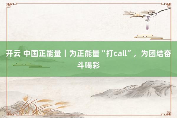 开云 中国正能量｜为正能量“打call”，为团结奋斗喝彩