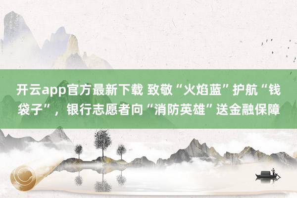 开云app官方最新下载 致敬“火焰蓝”护航“钱袋子”，银行志愿者向“消防英雄”送金融保障