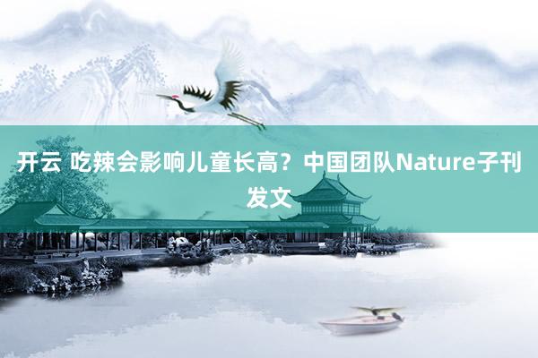 开云 吃辣会影响儿童长高？中国团队Nature子刊发文