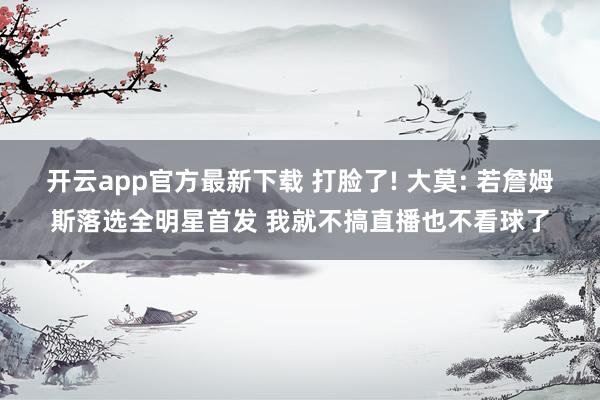 开云app官方最新下载 打脸了! 大莫: 若詹姆斯落选全明星首发 我就不搞直播也不看球了