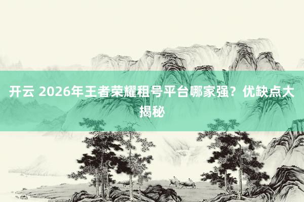 开云 2026年王者荣耀租号平台哪家强？优缺点大揭秘