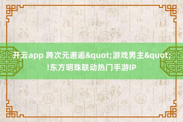 开云app 跨次元邂逅"游戏男主"!东方明珠联动热门手游IP