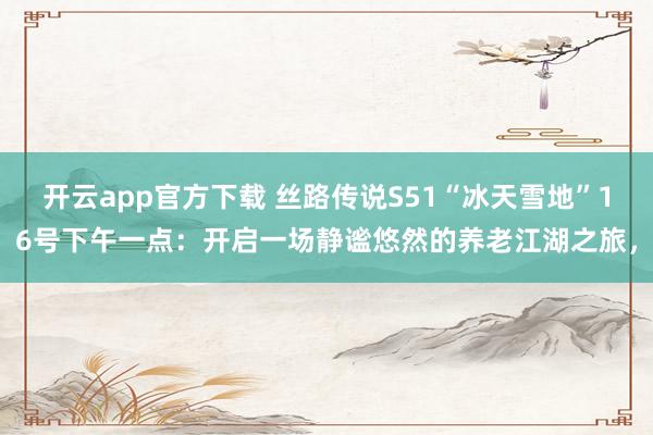 开云app官方下载 丝路传说S51“冰天雪地”16号下午一点：开启一场静谧悠然的养老江湖之旅，