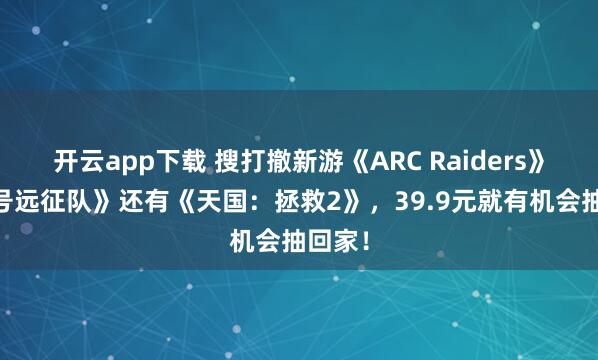 开云app下载 搜打撤新游《ARC Raiders》《33号远征队》还有《天国：拯救2》，39.9元就有机会抽回家！
