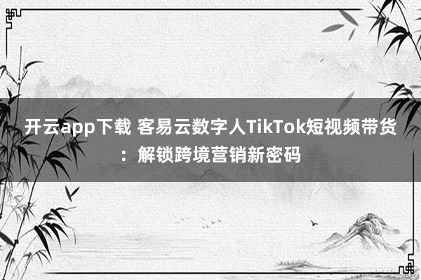开云app下载 客易云数字人TikTok短视频带货:解锁跨境营销新密码
