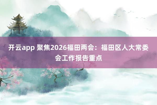 开云app 聚焦2026福田两会：福田区人大常委会工作报告重点