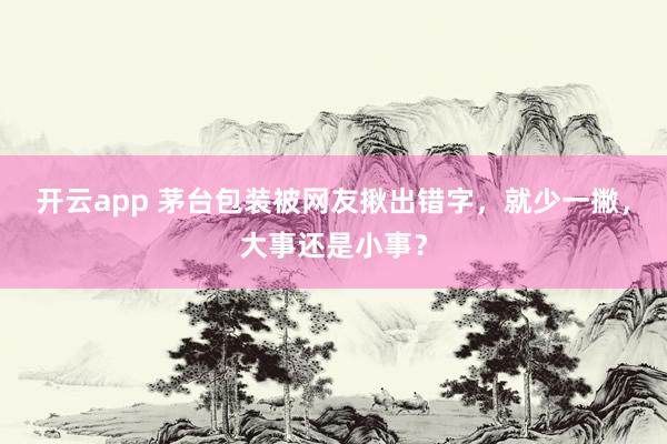 开云app 茅台包装被网友揪出错字,就少一撇,大事还是小事?