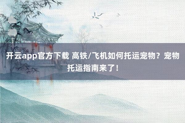 开云app官方下载 高铁/飞机如何托运宠物?宠物托运指南来了!