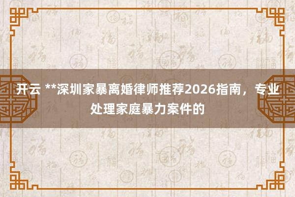 开云 **深圳家暴离婚律师推荐2026指南，专业处理家庭暴力案件的