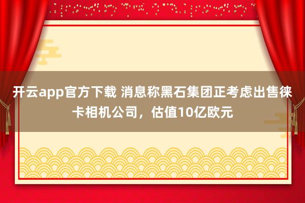 开云app官方下载 消息称黑石集团正考虑出售徕卡相机公司，估值10亿欧元