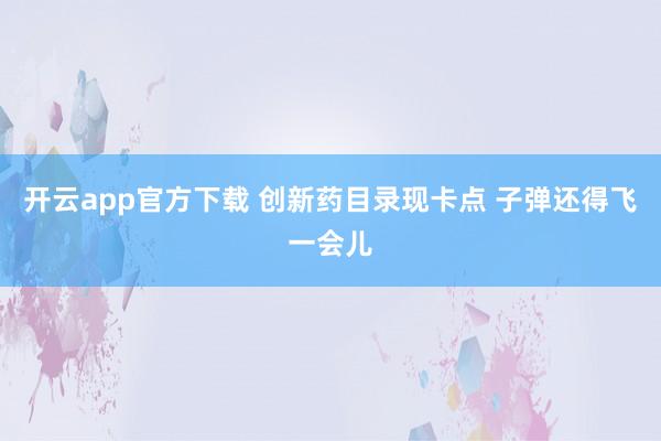 开云app官方下载 创新药目录现卡点 子弹还得飞一会儿