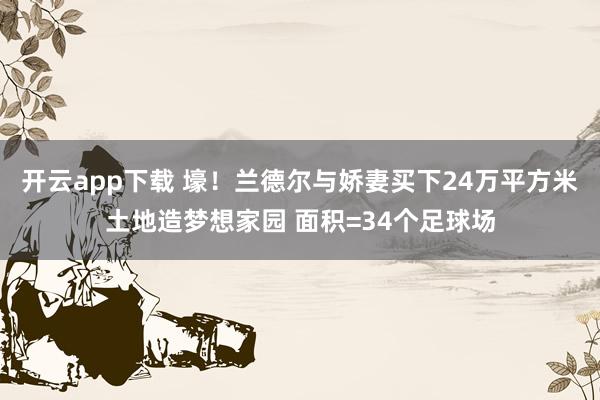 开云app下载 壕！兰德尔与娇妻买下24万平方米土地造梦想家园 面积=34个足球场