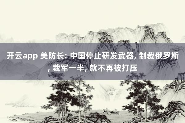 开云app 美防长: 中国停止研发武器， 制裁俄罗斯， 裁军一半， 就不再被打压