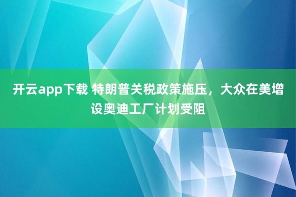 开云app下载 特朗普关税政策施压,大众在美增设奥迪工厂计划受阻
