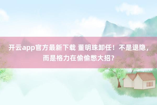 开云app官方最新下载 董明珠卸任!不是退隐,而是格力在偷偷憋大招?