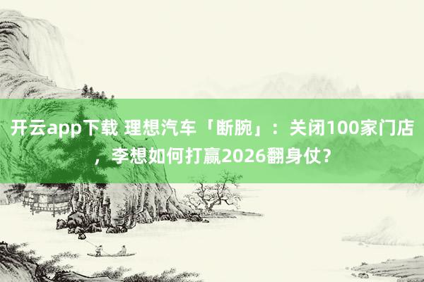 开云app下载 理想汽车「断腕」：关闭100家门店，李想如何打赢2026翻身仗？