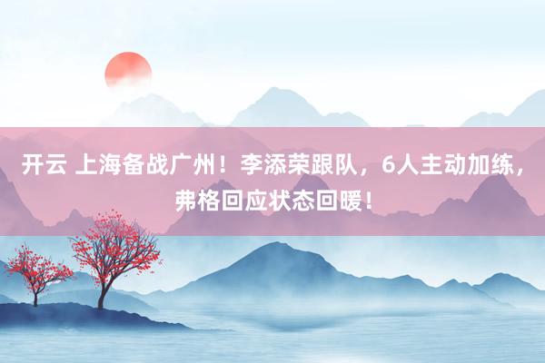 开云 上海备战广州！李添荣跟队，6人主动加练，弗格回应状态回暖！