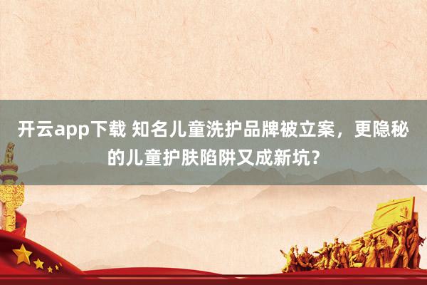 开云app下载 知名儿童洗护品牌被立案，更隐秘的儿童护肤陷阱又成新坑？