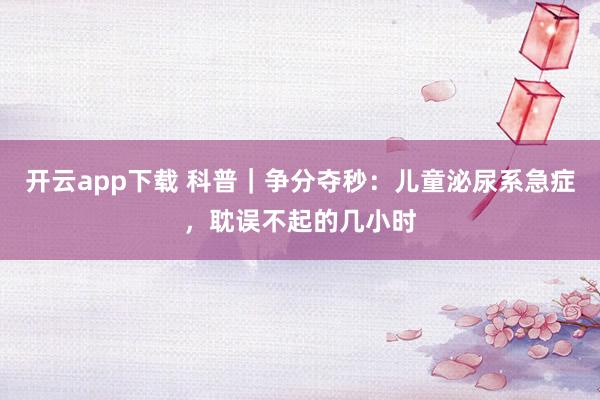 开云app下载 科普｜争分夺秒：儿童泌尿系急症，耽误不起的几小时