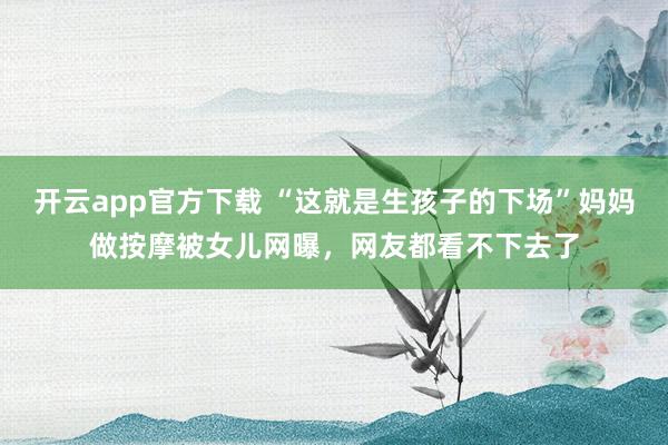 开云app官方下载 “这就是生孩子的下场”妈妈做按摩被女儿网曝,网友都看不下去了