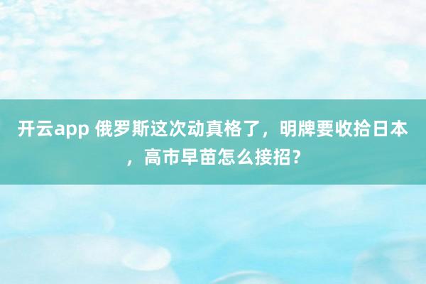 开云app 俄罗斯这次动真格了，明牌要收拾日本，高市早苗怎么接招？
