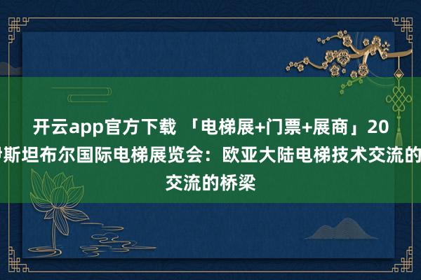 开云app官方下载 「电梯展+门票+展商」2027伊斯坦布尔国际电梯展览会：欧亚大陆电梯技术交流的桥梁