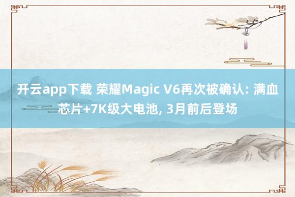 开云app下载 荣耀Magic V6再次被确认: 满血芯片+7K级大电池, 3月前后登场